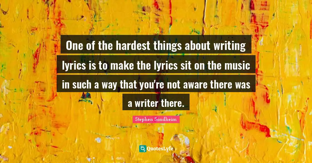 One of the hardest things about writing lyrics is to make the lyrics sit on the music in such a way that you're not aware there was a writer there.