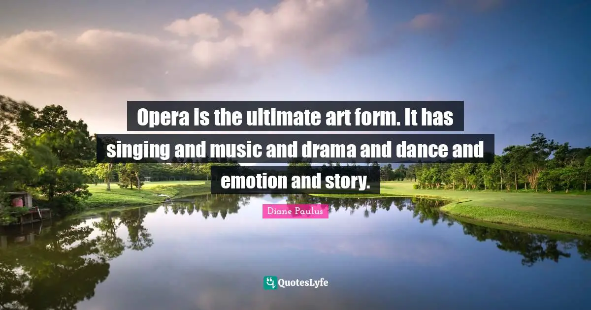 Opera is the ultimate art form. It has singing and music and drama and dance and emotion and story.
