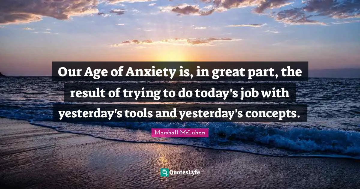 Our Age of Anxiety is, in great part, the result of trying to do today's job with yesterday's tools and yesterday's concepts.