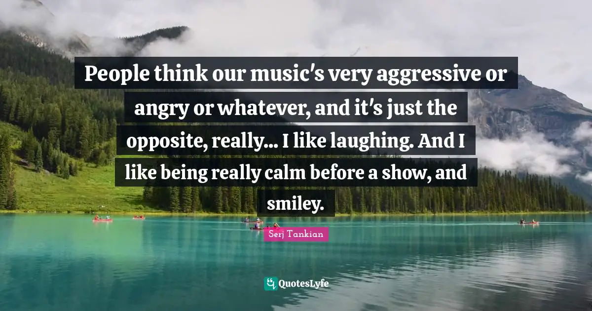 Serj Tankian Quotes: "People think our music's very aggressive or angry or whatever, and it's just the opposite, really... I like laughing. And I like being really calm before a show, and smiley."