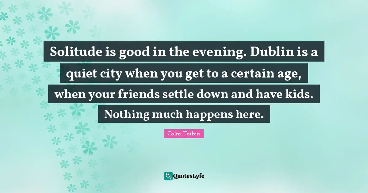 Solitude is good in the evening. Dublin is a quiet city when you get to a certain age, when your friends settle down and have kids. Nothing much happens here.
