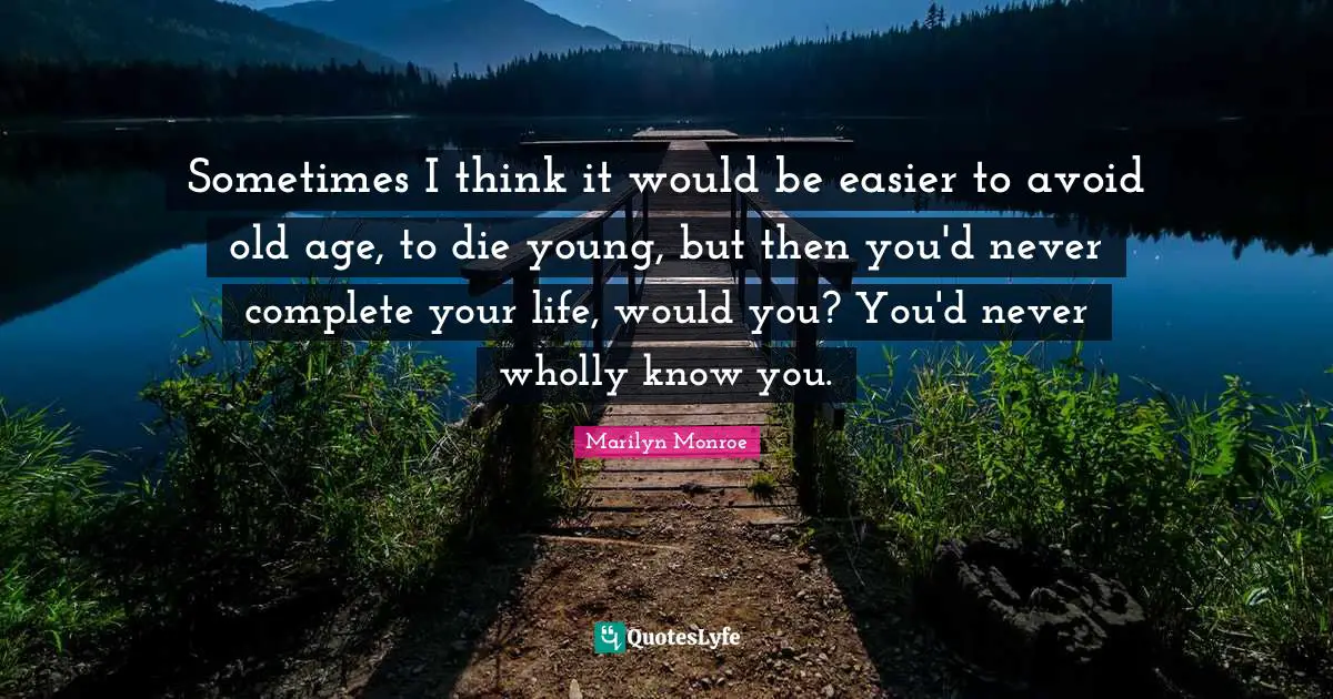 Sometimes I think it would be easier to avoid old age, to die young, but then you'd never complete your life, would you? You'd never wholly know you.