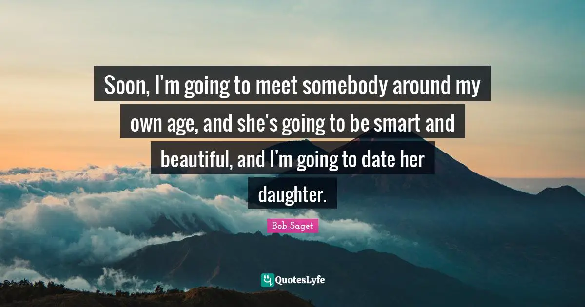 Soon, I'm going to meet somebody around my own age, and she's going to be smart and beautiful, and I'm going to date her daughter.