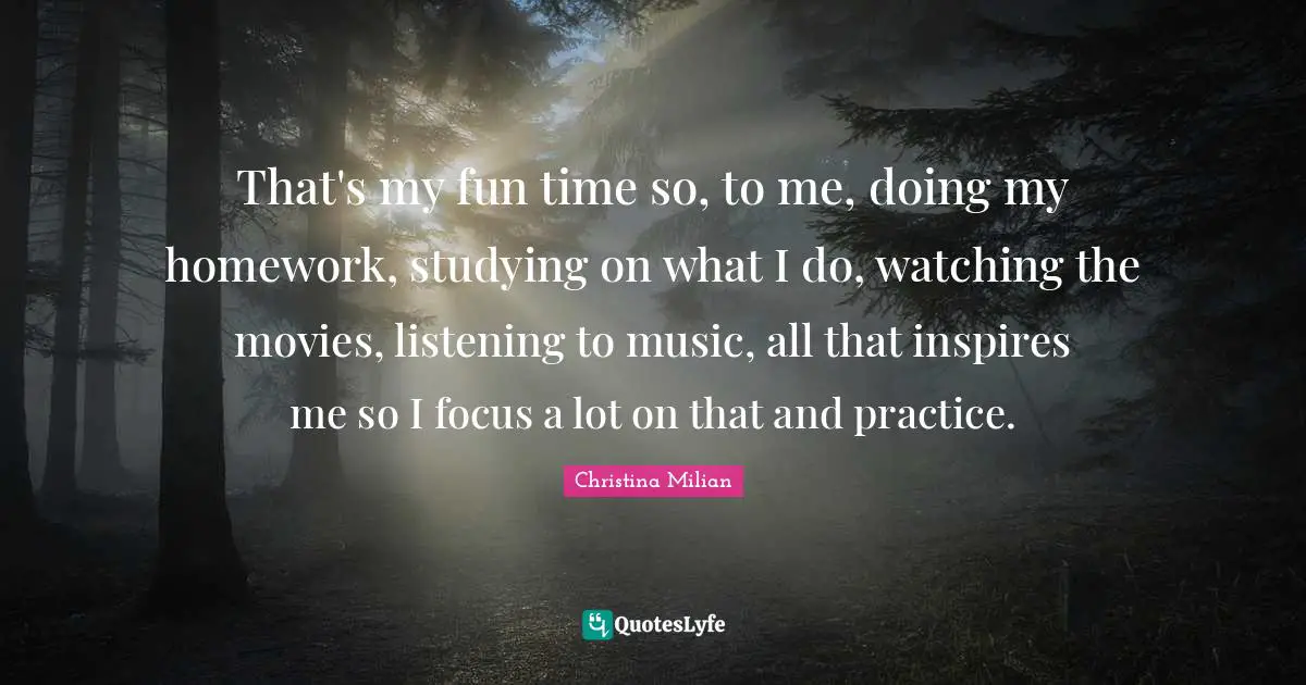 That's my fun time so, to me, doing my homework, studying on what I do, watching the movies, listening to music, all that inspires me so I focus a lot on that and practice.