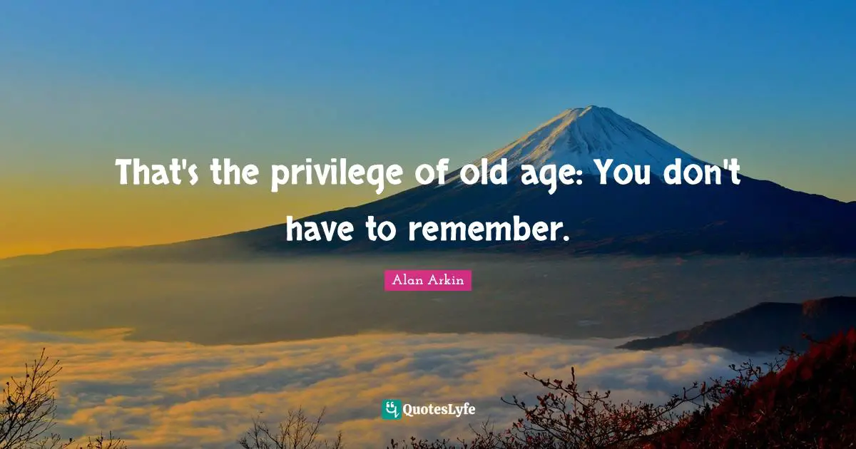 That's the privilege of old age: You don't have to remember.