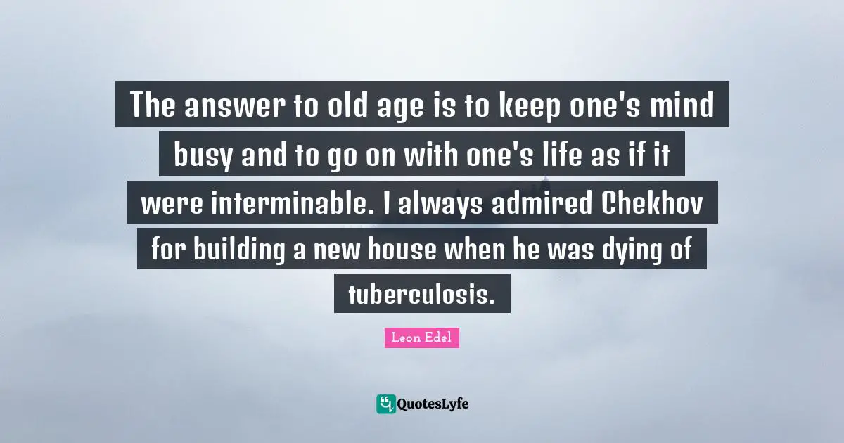 The answer to old age is to keep one's mind busy and to go on with one's life as if it were interminable. I always admired Chekhov for building a new house when he was dying of tuberculosis.