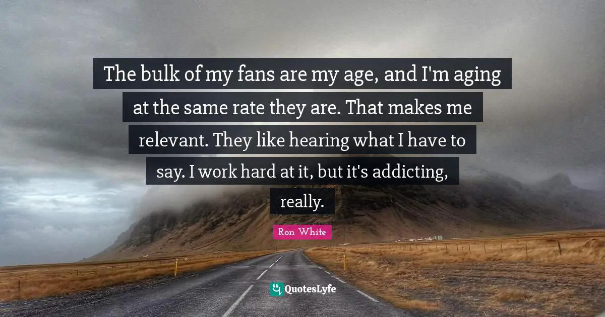 Ron White Quotes: "The bulk of my fans are my age, and I'm aging at the same rate they are. That makes me relevant. They like hearing what I have to say. I work hard at it, but it's addicting, really."