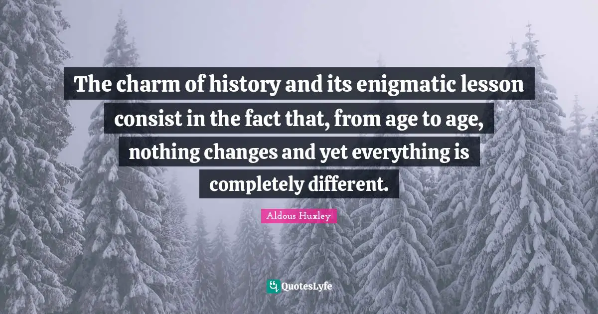 The charm of history and its enigmatic lesson consist in the fact that, from age to age, nothing changes and yet everything is completely different.