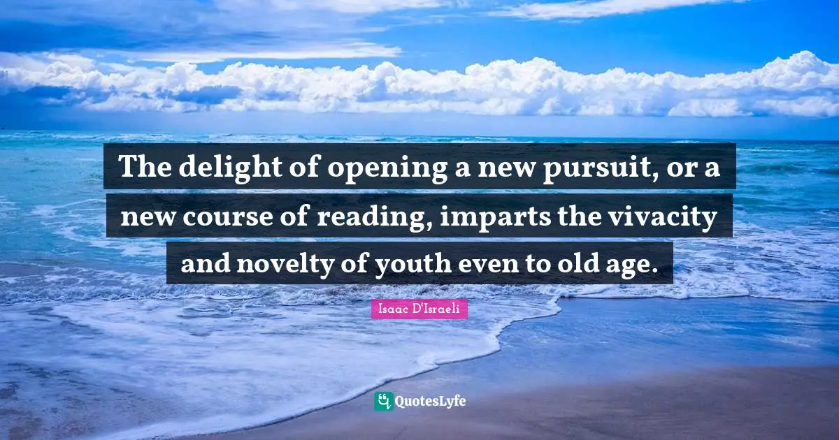 The delight of opening a new pursuit, or a new course of reading, imparts the vivacity and novelty of youth even to old age.