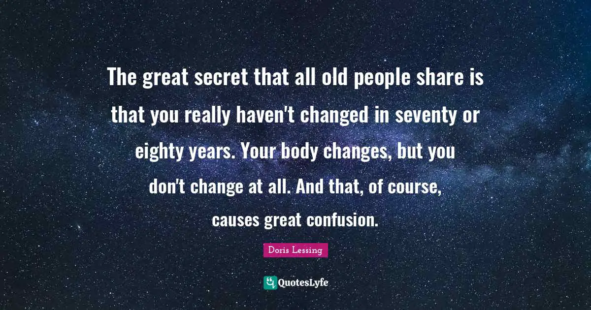 The great secret that all old people share is that you really haven't changed in seventy or eighty years. Your body changes, but you don't change at all. And that, of course, causes great confusion.