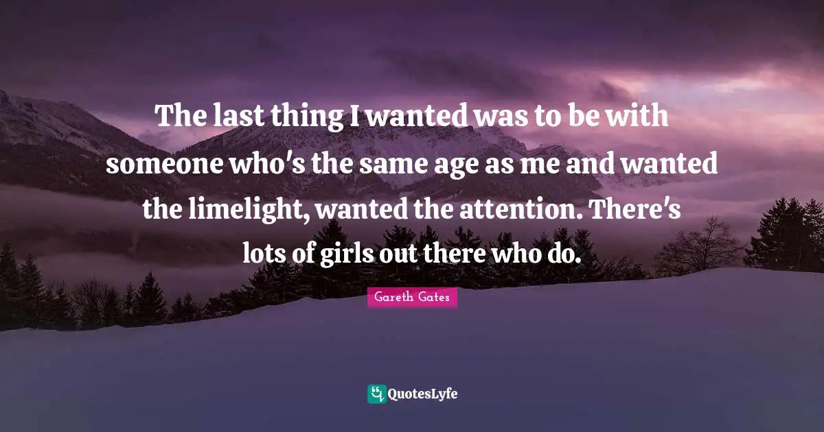 The last thing I wanted was to be with someone who's the same age as me and wanted the limelight, wanted the attention. There's lots of girls out there who do.