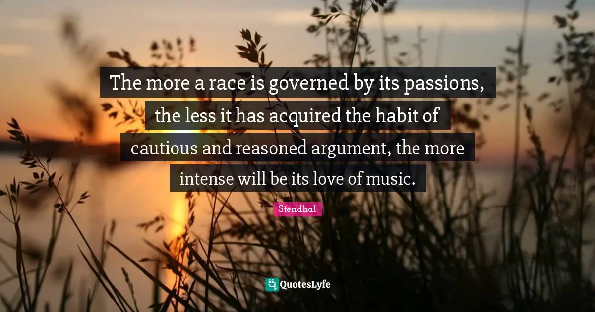 The more a race is governed by its passions, the less it has acquired the habit of cautious and reasoned argument, the more intense will be its love of music.
