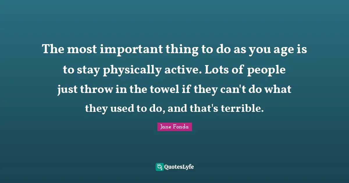 The most important thing to do as you age is to stay physically active. Lots of people just throw in the towel if they can't do what they used to do, and that's terrible.