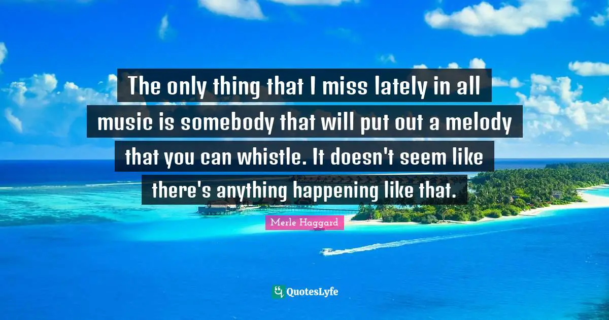The only thing that I miss lately in all music is somebody that will put out a melody that you can whistle. It doesn't seem like there's anything happening like that.