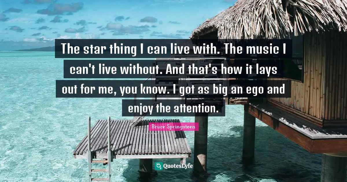 The star thing I can live with. The music I can't live without. And that's how it lays out for me, you know. I got as big an ego and enjoy the attention.