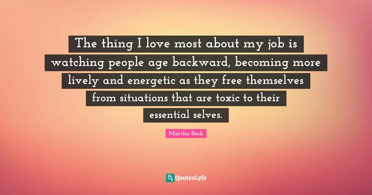 The thing I love most about my job is watching people age backward, becoming more lively and energetic as they free themselves from situations that are toxic to their essential selves.