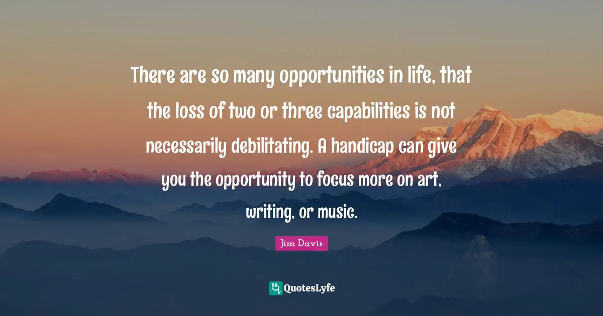 Jim Davis Quotes: "There are so many opportunities in life, that the loss of two or three capabilities is not necessarily debilitating. A handicap can give you the opportunity to focus more on art, writing, or music."
