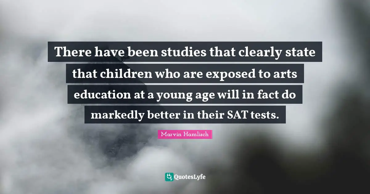 There have been studies that clearly state that children who are exposed to arts education at a young age will in fact do markedly better in their SAT tests.
