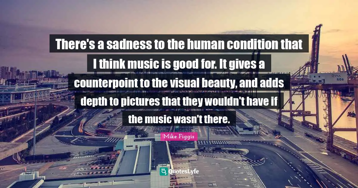 There's a sadness to the human condition that I think music is good for. It gives a counterpoint to the visual beauty, and adds depth to pictures that they wouldn't have if the music wasn't there.