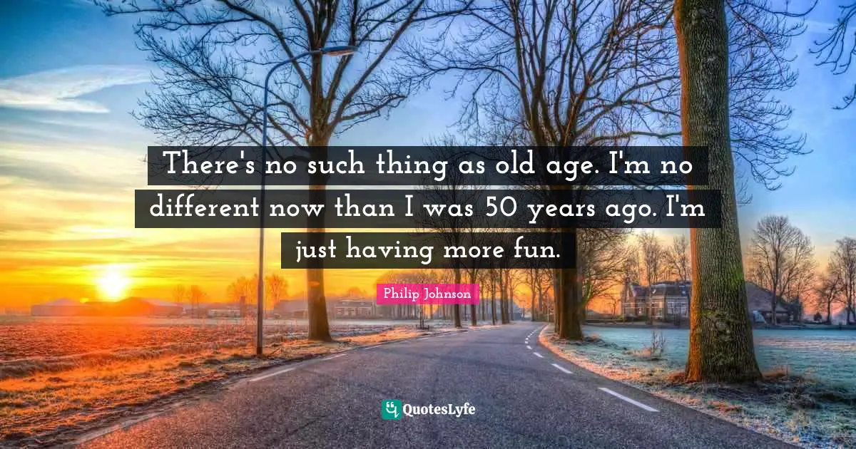 There's no such thing as old age. I'm no different now than I was 50 years ago. I'm just having more fun.