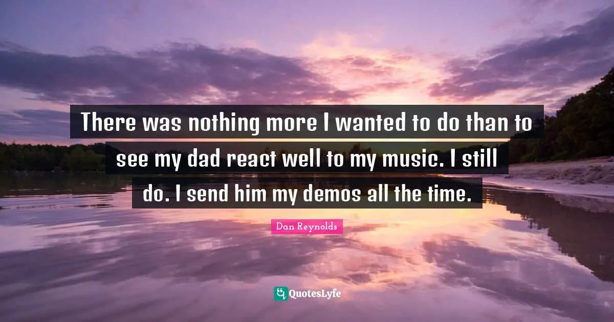 There was nothing more I wanted to do than to see my dad react well to my music. I still do. I send him my demos all the time.