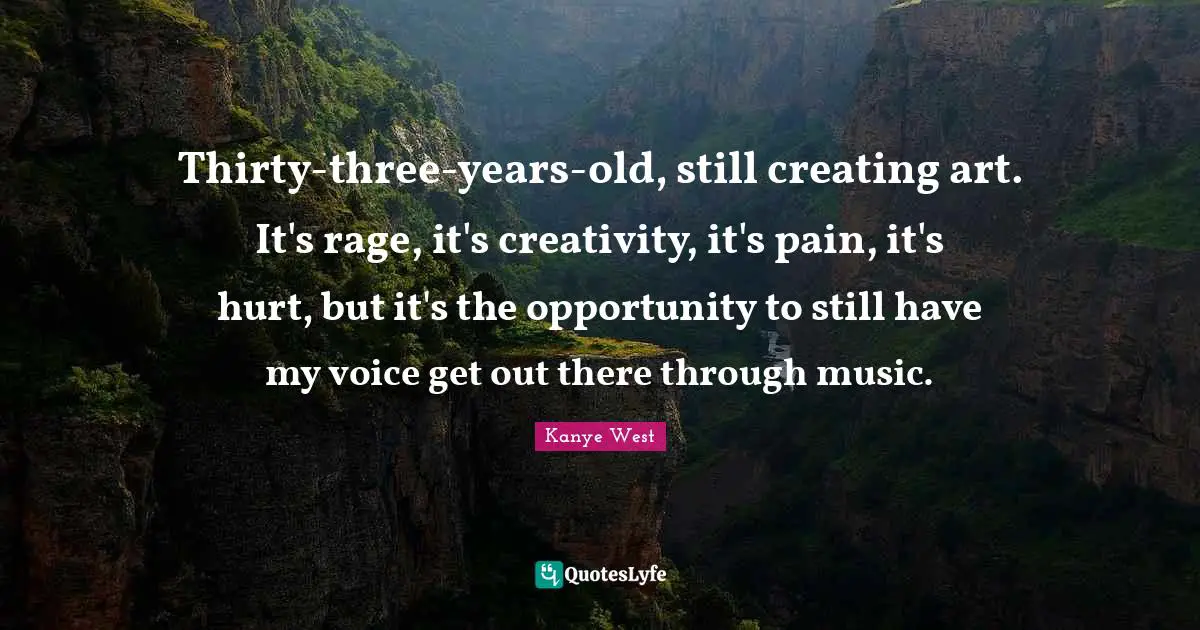 Thirty-three-years-old, still creating art. It's rage, it's creativity, it's pain, it's hurt, but it's the opportunity to still have my voice get out there through music.