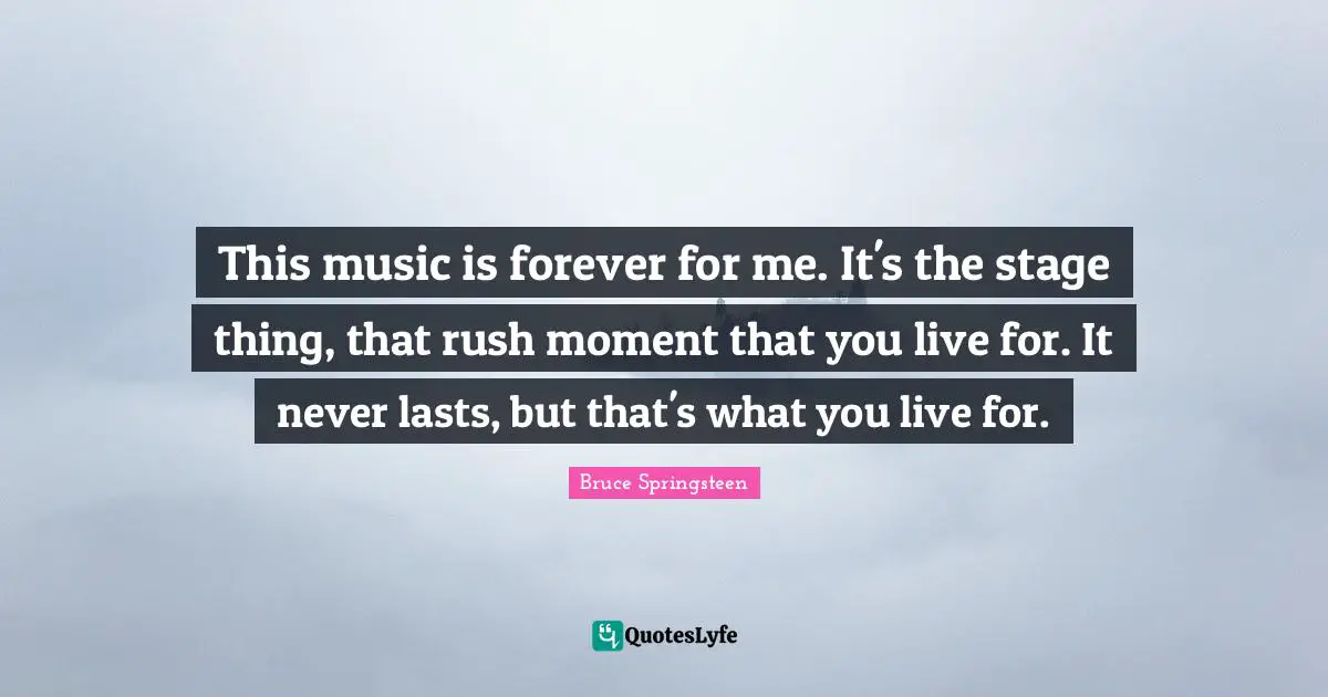 This music is forever for me. It's the stage thing, that rush moment that you live for. It never lasts, but that's what you live for.