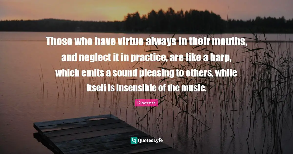 Those who have virtue always in their mouths, and neglect it in practice, are like a harp, which emits a sound pleasing to others, while itself is insensible of the music.