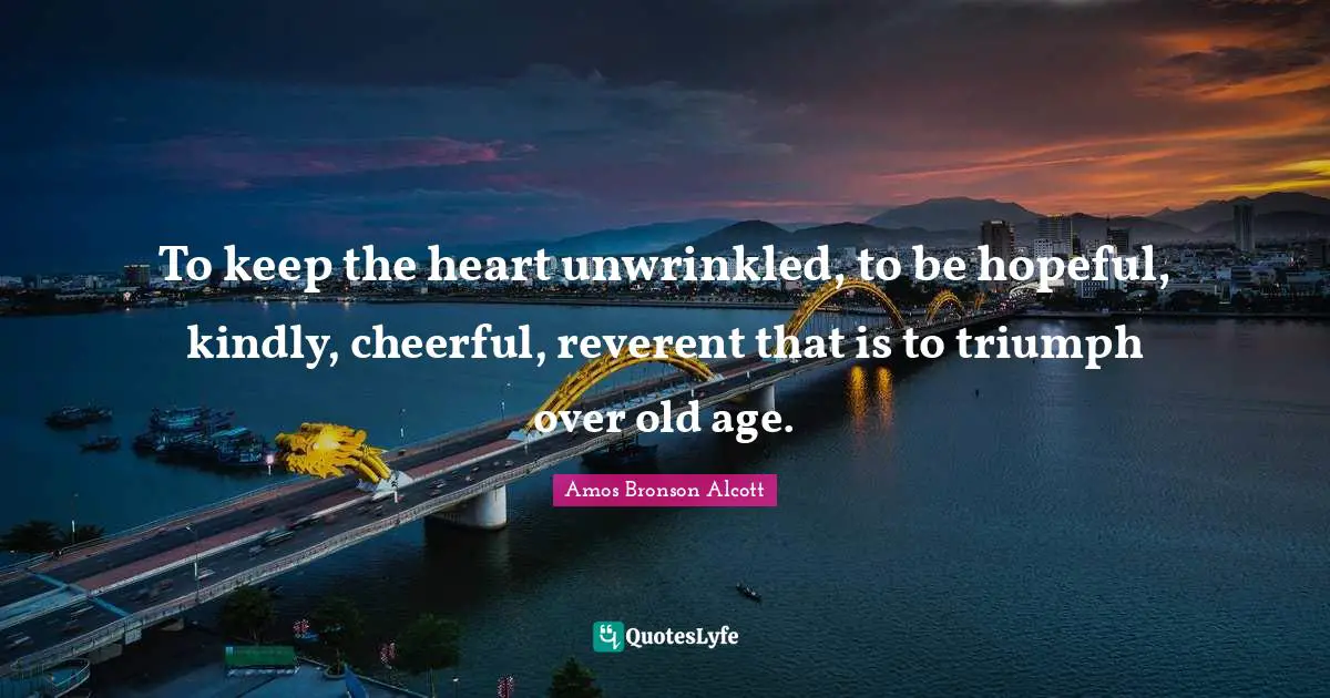To keep the heart unwrinkled, to be hopeful, kindly, cheerful, reverent that is to triumph over old age.
