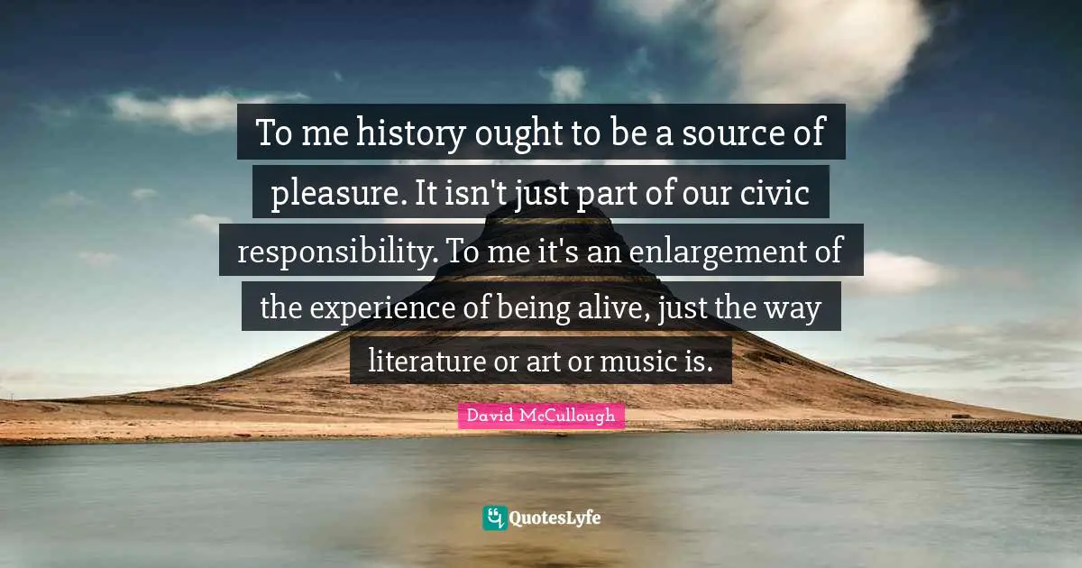 To me history ought to be a source of pleasure. It isn't just part of our civic responsibility. To me it's an enlargement of the experience of being alive, just the way literature or art or music is.