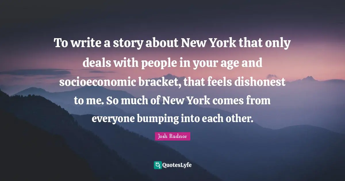 Josh Radnor Quotes: "To write a story about New York that only deals with people in your age and socioeconomic bracket, that feels dishonest to me. So much of New York comes from everyone bumping into each other."