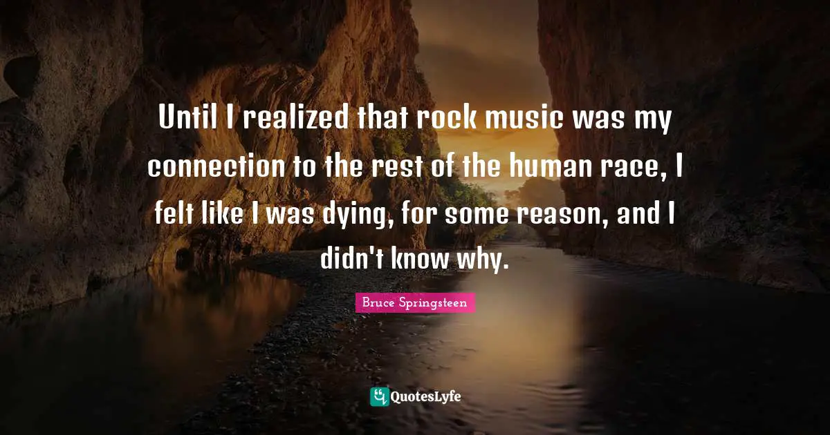 Bruce Springsteen Quotes: "Until I realized that rock music was my connection to the rest of the human race, I felt like I was dying, for some reason, and I didn't know why."