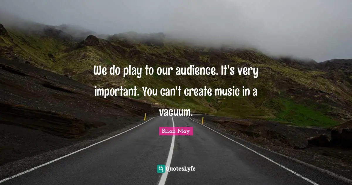 We do play to our audience. It's very important. You can't create music in a vacuum.