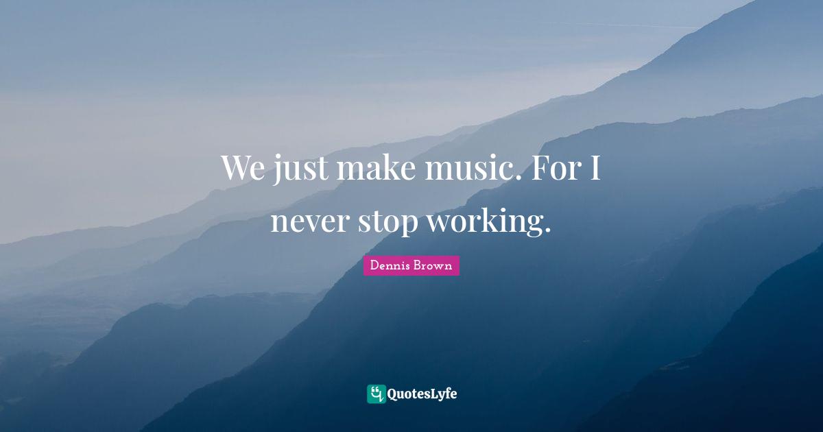 We just make music. For I never stop working.