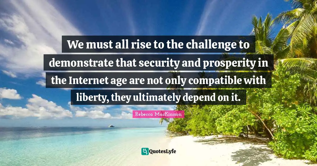 We must all rise to the challenge to demonstrate that security and prosperity in the Internet age are not only compatible with liberty, they ultimately depend on it.