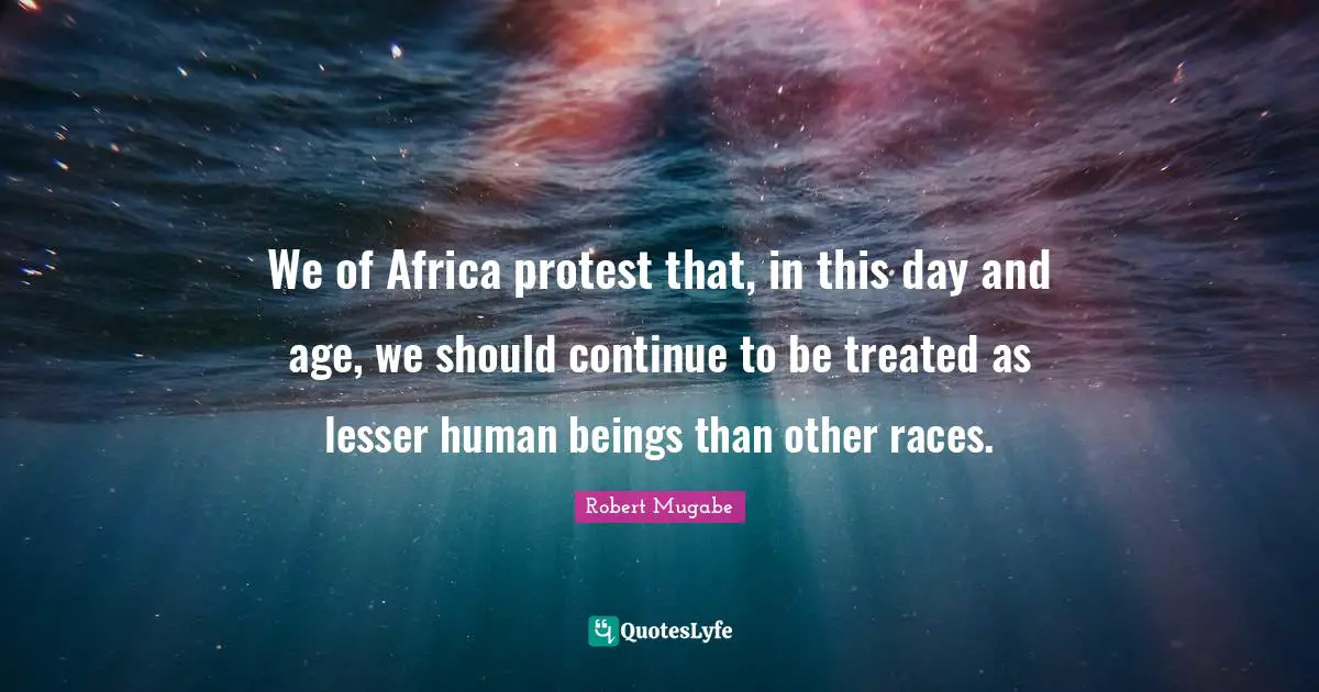 Robert Mugabe Quotes: We of Africa protest that, in this day and age, we should continue to be treated as lesser human beings than other races.