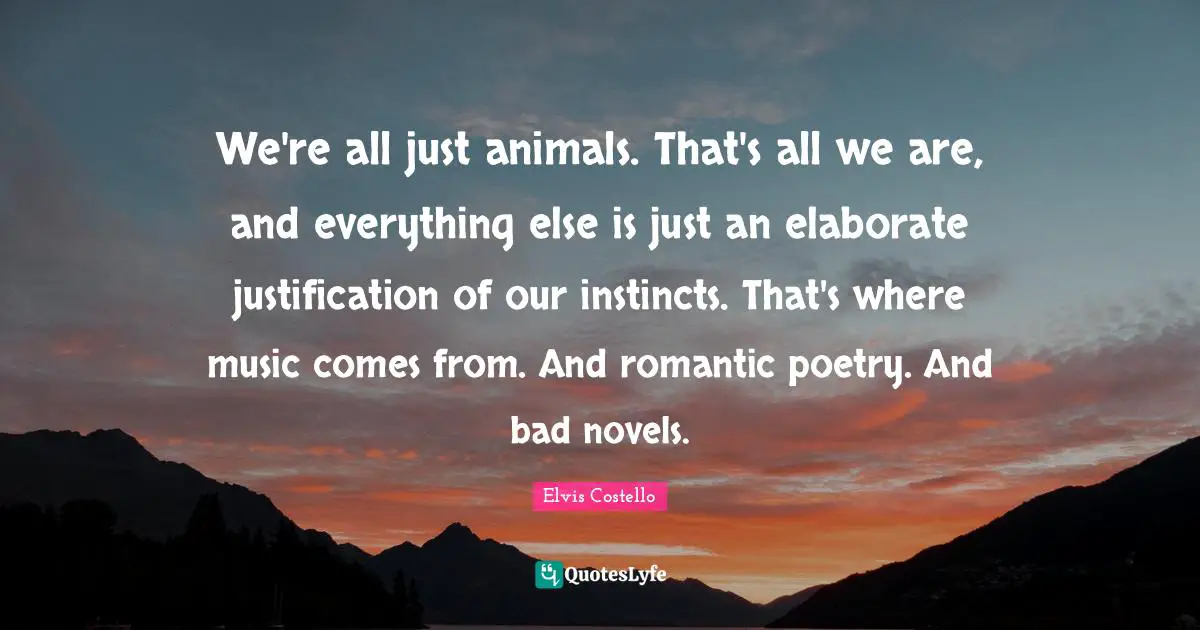 We're all just animals. That's all we are, and everything else is just an elaborate justification of our instincts. That's where music comes from. And romantic poetry. And bad novels.