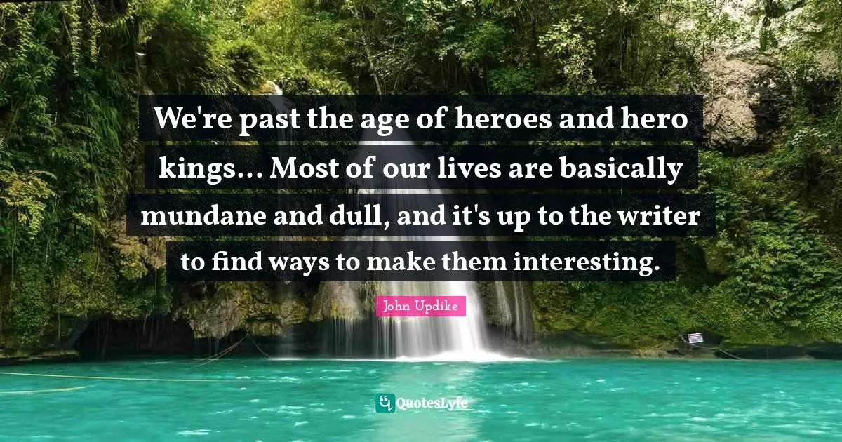 We're past the age of heroes and hero kings... Most of our lives are basically mundane and dull, and it's up to the writer to find ways to make them interesting.