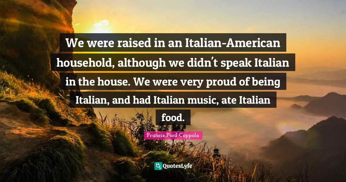 We were raised in an Italian-American household, although we didn't speak Italian in the house. We were very proud of being Italian, and had Italian music, ate Italian food.
