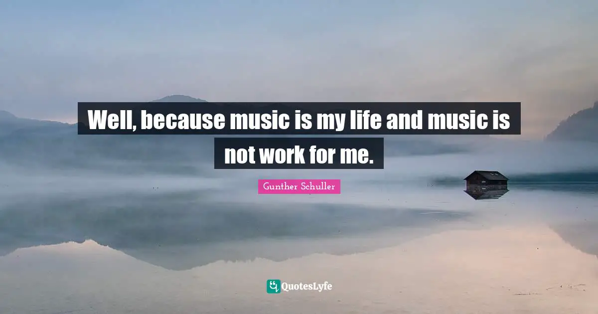 Well, because music is my life and music is not work for me.