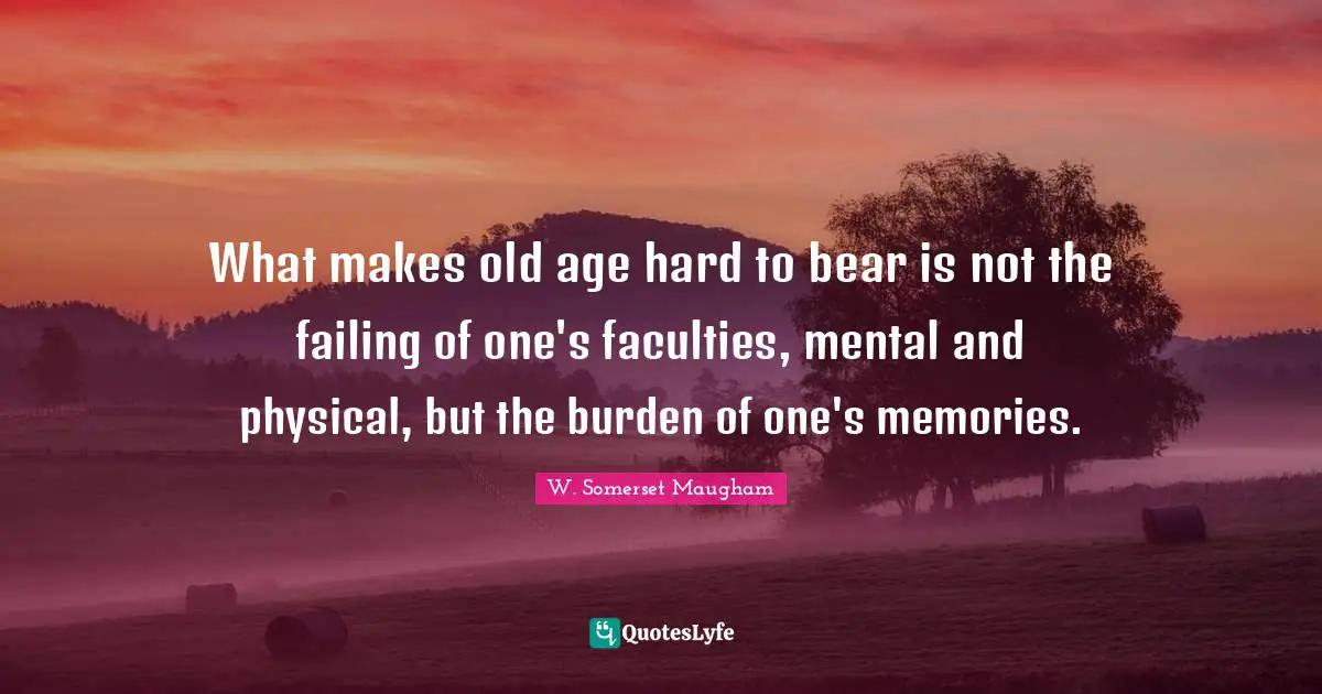 What makes old age hard to bear is not the failing of one's faculties, mental and physical, but the burden of one's memories.