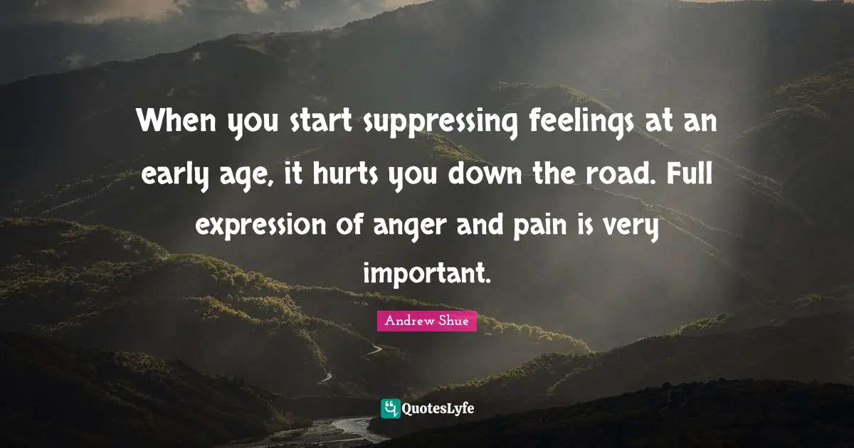 When you start suppressing feelings at an early age, it hurts you down the road. Full expression of anger and pain is very important.
