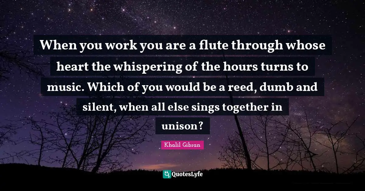 When you work you are a flute through whose heart the whispering of the hours turns to music. Which of you would be a reed, dumb and silent, when all else sings together in unison?