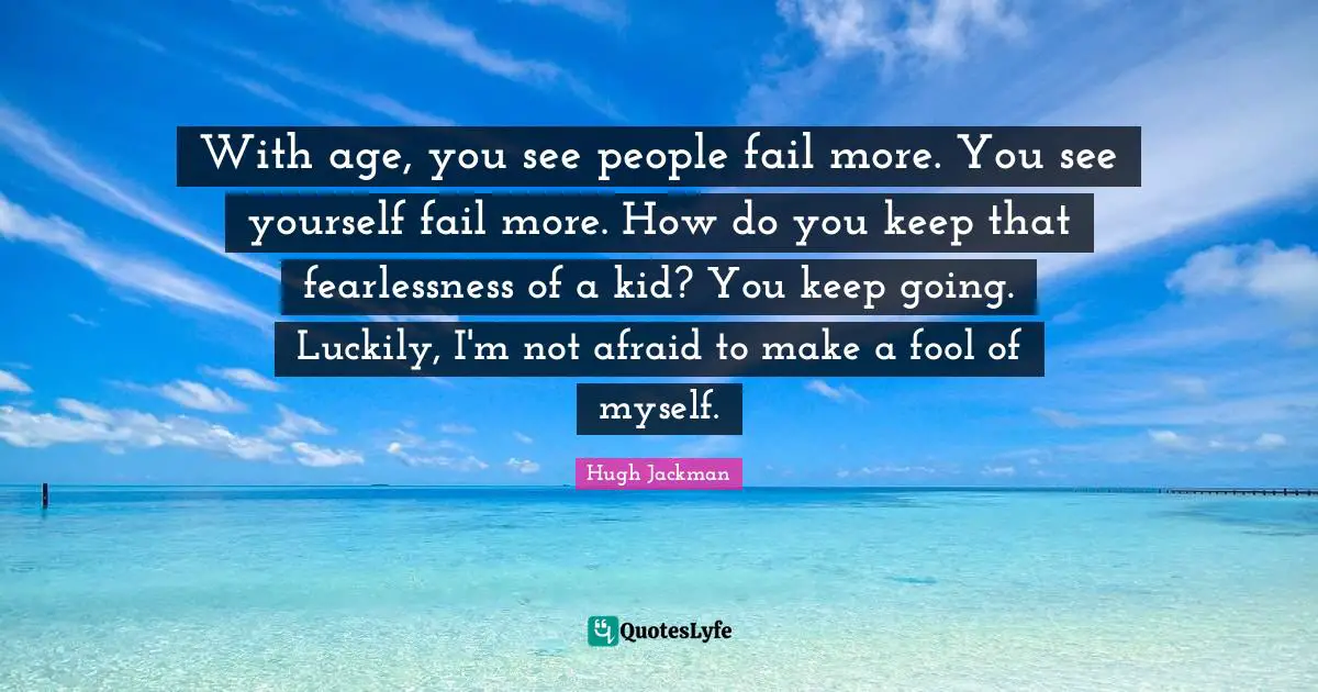 Hugh Jackman Quotes: "With age, you see people fail more. You see yourself fail more. How do you keep that fearlessness of a kid? You keep going. Luckily, I'm not afraid to make a fool of myself."