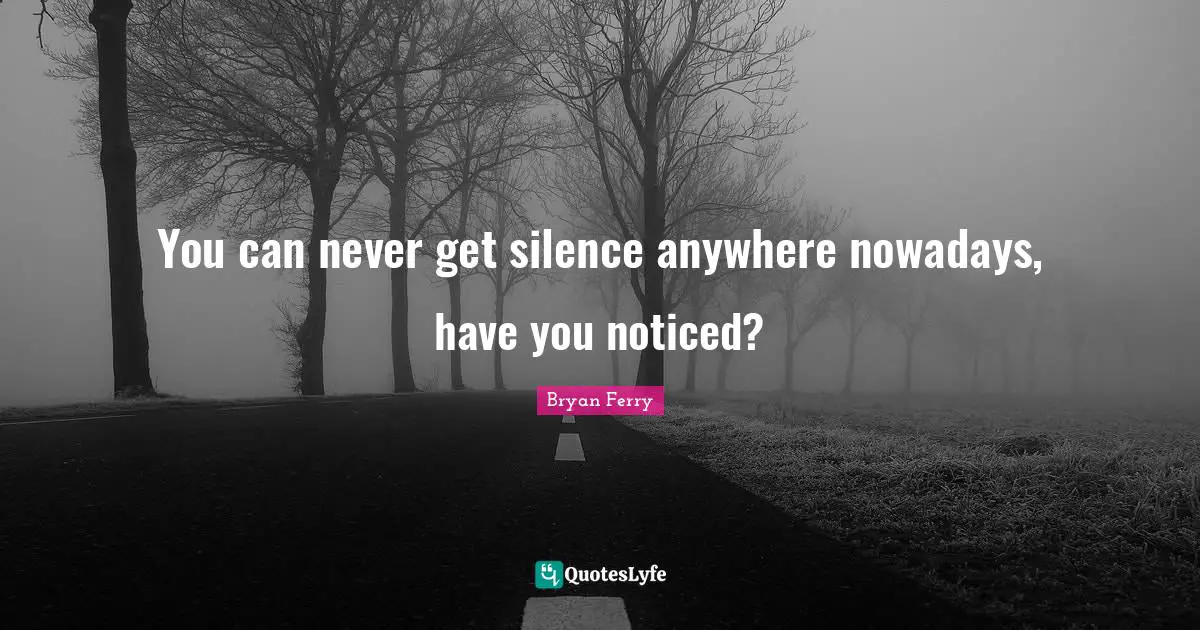 You can never get silence anywhere nowadays, have you noticed?