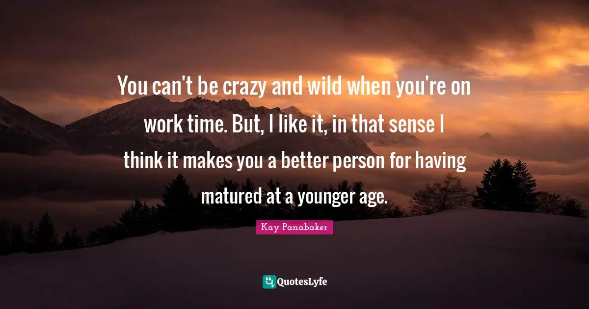 You can't be crazy and wild when you're on work time. But, I like it, in that sense I think it makes you a better person for having matured at a younger age.