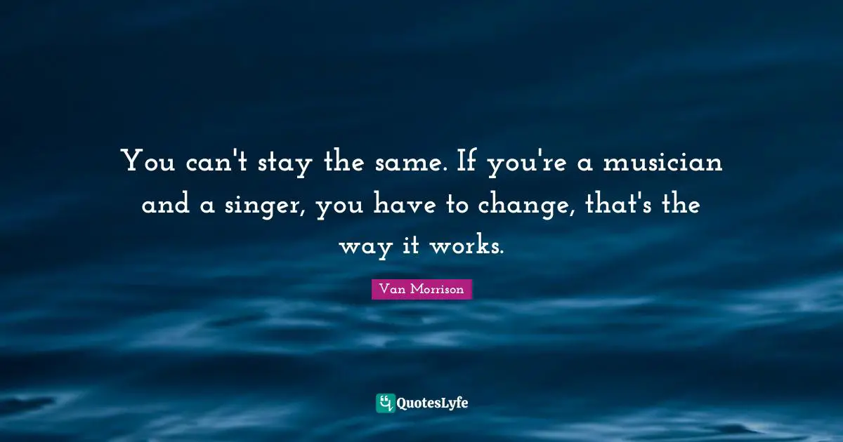 You can't stay the same. If you're a musician and a singer, you have to change, that's the way it works.
