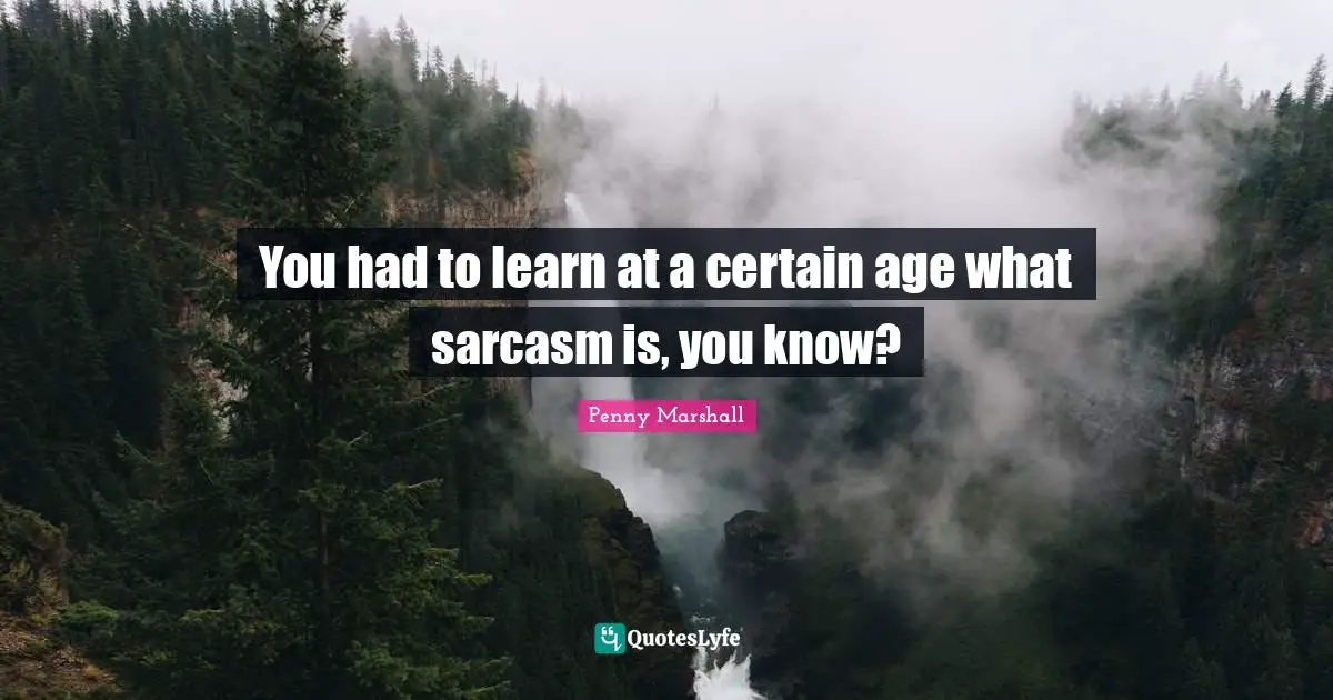 You had to learn at a certain age what sarcasm is, you know?