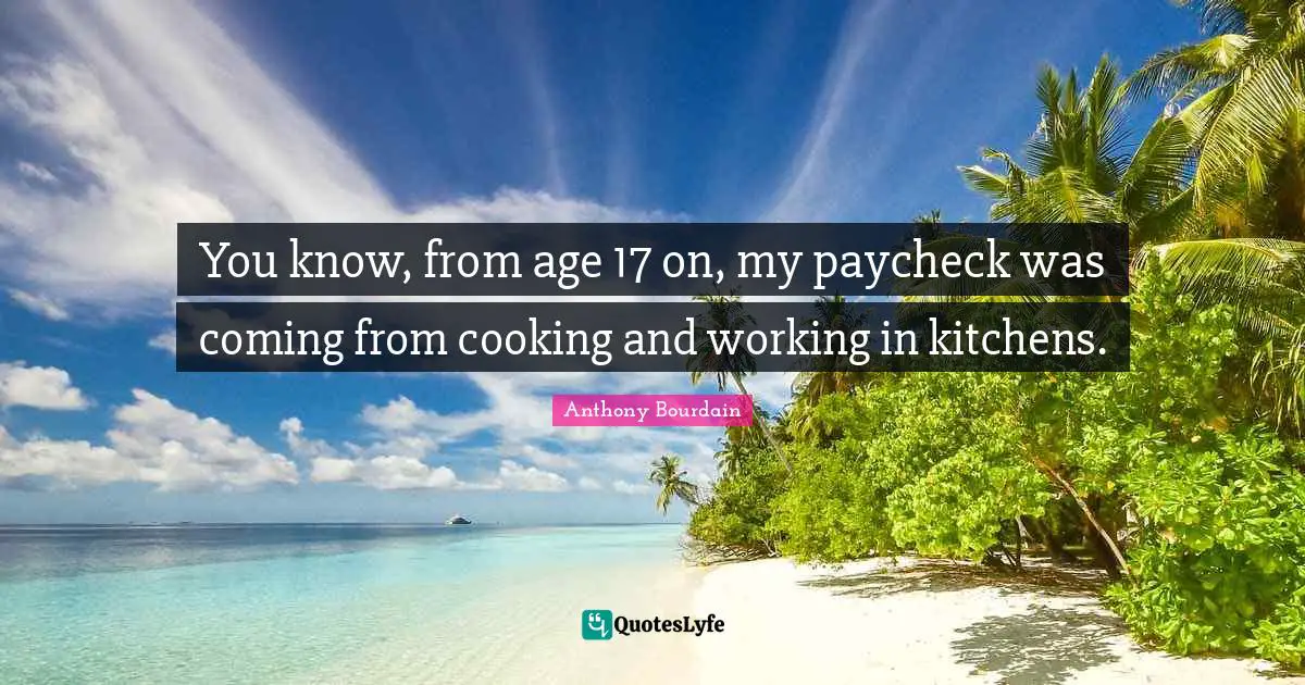 You know, from age 17 on, my paycheck was coming from cooking and working in kitchens.
