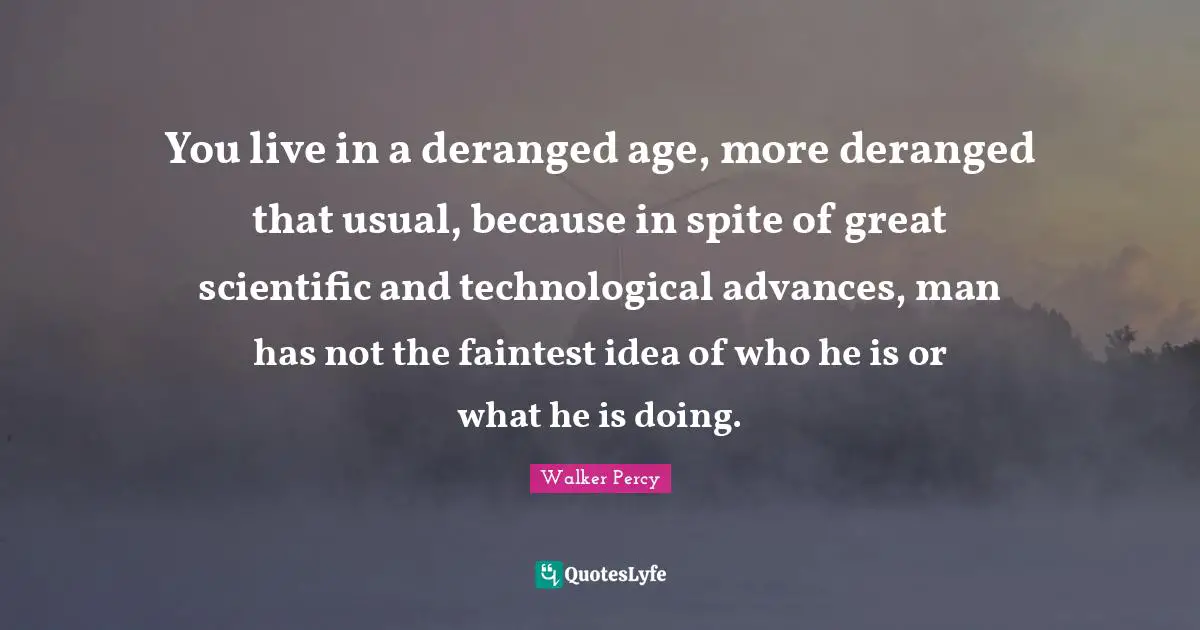 You live in a deranged age, more deranged that usual, because in spite of great scientific and technological advances, man has not the faintest idea of who he is or what he is doing.